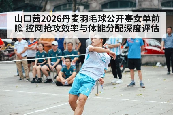 山口茜2026丹麦羽毛球公开赛女单前瞻 控网抢攻效率与体能分配深度评估